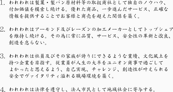 1．われわれは製菓・製パン原材料等の取扱商社として独自のノウハウ、付加価値を模索し続ける。優れた商品、一歩進んだサービス、正確な情報を提供することでお客様と商売を超えた関係を築く。  2．われわれはアーモンド及びレーズンの加工メーカーとしてトップシェアを維持し続ける。その為に常に品質、サービス、安全性の革新と改良、創造を怠らない。  3．われわれは社員及びその家族が保頃にできるような業績、文化風土を持つ企業を目指す。従業員が人生の大半をユニオン商事で過ごしてよかったと思えるよう、自己実現、チャレンジ、創造性が叶えられる安全でヴァイタリティ—溢れる職場環境を築く。  4．われわれは法律を遵守し、法人市民として地域社会に寄与する。