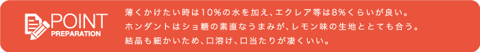 ■POINT<薄くかけたい時は10％の水を加え、エクレア等は8％くらいが良い。ホンダントはショ糖の素直なうまみが、レモン味の生地ととても合う。結晶も細かいため、口溶け、口当たりが凄くいい。